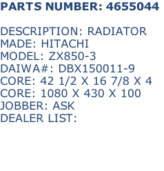 PARTS NUMBER: 4655044

DESCRIPTION: RADIATOR
MADE: HITACHI
MODEL: ZX850-3
DAIWA#: DBX150011-9
CORE: 42 1/2 X 16 7/8 X 4
CORE: 1080 X 430 X 100
JOBBER: ASK
DEALER LIST: 

